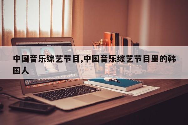 中国音乐综艺节目,中国音乐综艺节目里的韩国人