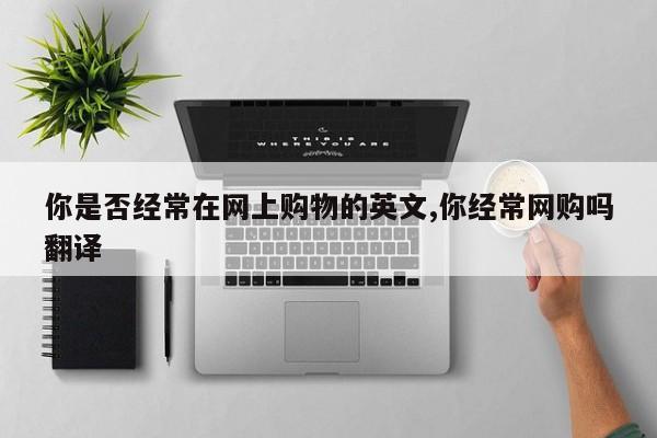 你是否经常在网上购物的英文,你经常网购吗翻译