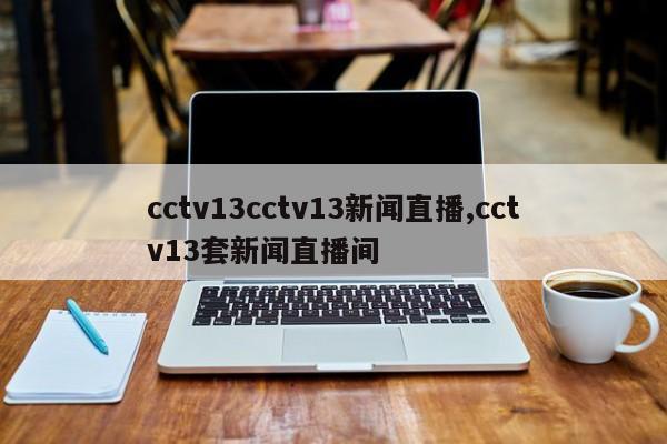 cctv13cctv13新闻直播,cctv13套新闻直播间