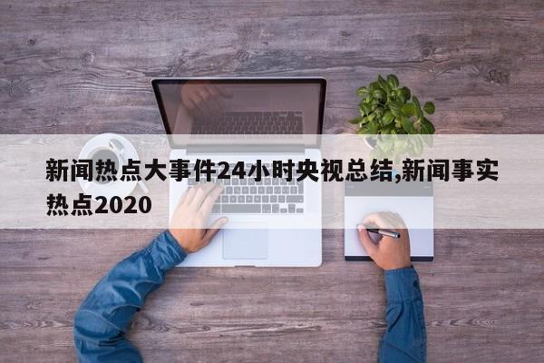 新闻热点大事件24小时央视总结,新闻事实热点2020