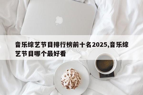音乐综艺节目排行榜前十名2025,音乐综艺节目哪个最好看