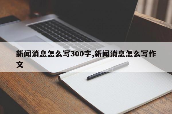 新闻消息怎么写300字,新闻消息怎么写作文