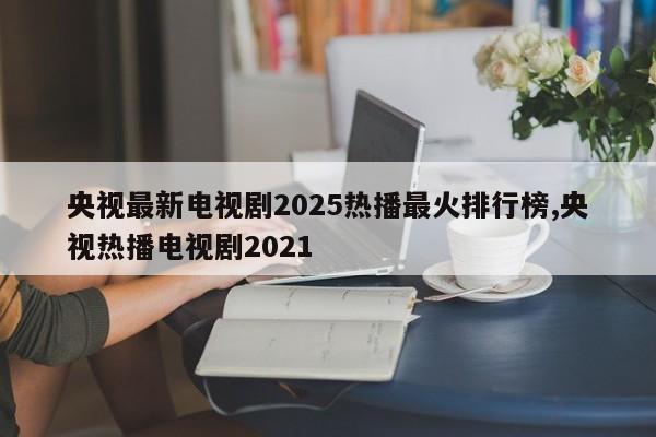 央视最新电视剧2025热播最火排行榜,央视热播电视剧2021