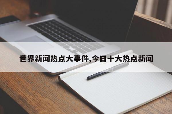 世界新闻热点大事件,今日十大热点新闻